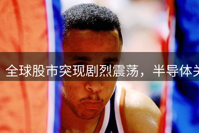 全球股市突现剧烈震荡，半导体关税政策引发市场波动
